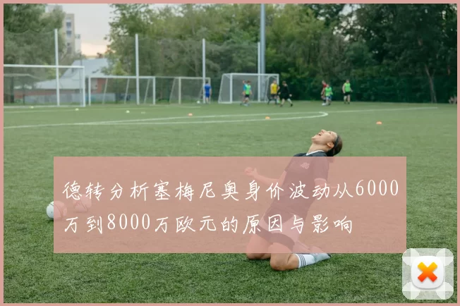 德转分析塞梅尼奥身价波动从6000万到8000万欧元的原因与影响