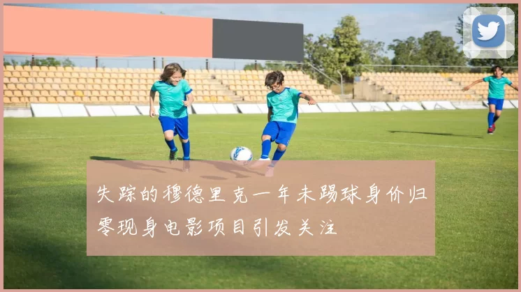 失踪的穆德里克一年未踢球身价归零现身电影项目引发关注