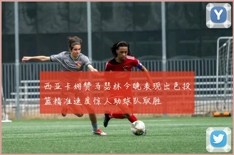 西亚卡姆赞马瑟林今晚表现出色投篮精准速度惊人助球队取胜