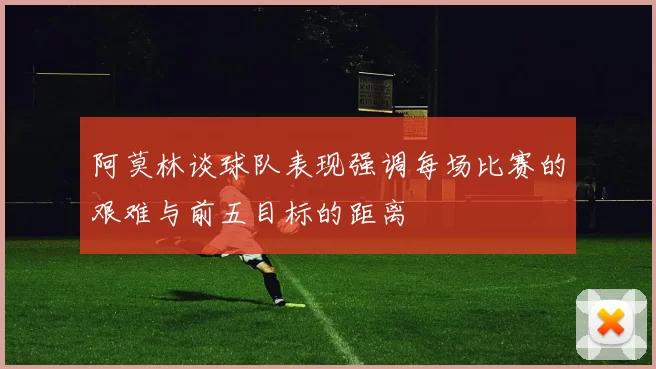 阿莫林谈球队表现强调每场比赛的艰难与前五目标的距离