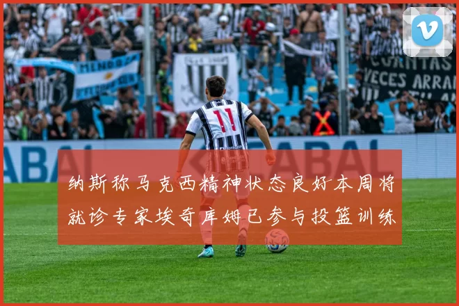 纳斯称马克西精神状态良好本周将就诊专家埃奇库姆已参与投篮训练