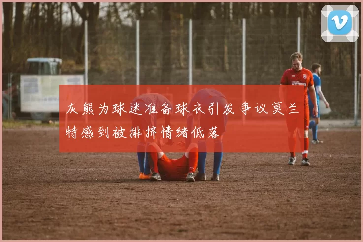 灰熊为球迷准备球衣引发争议莫兰特感到被排挤情绪低落