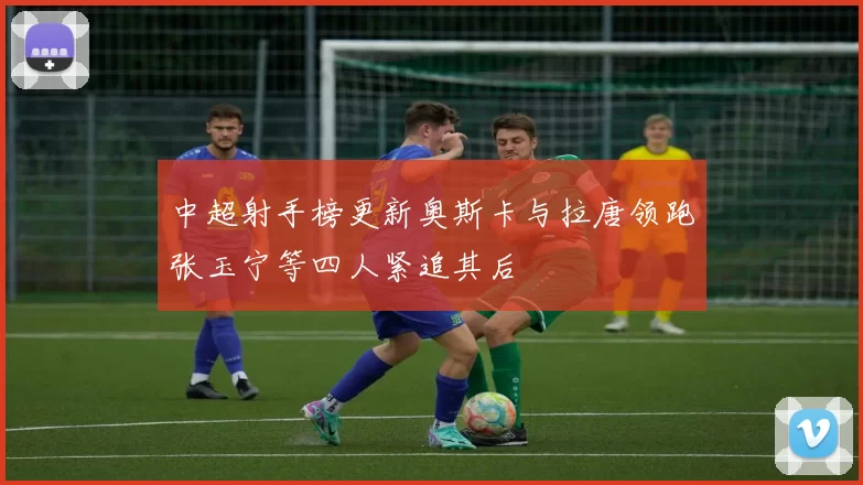 中超射手榜更新奥斯卡与拉唐领跑张玉宁等四人紧追其后