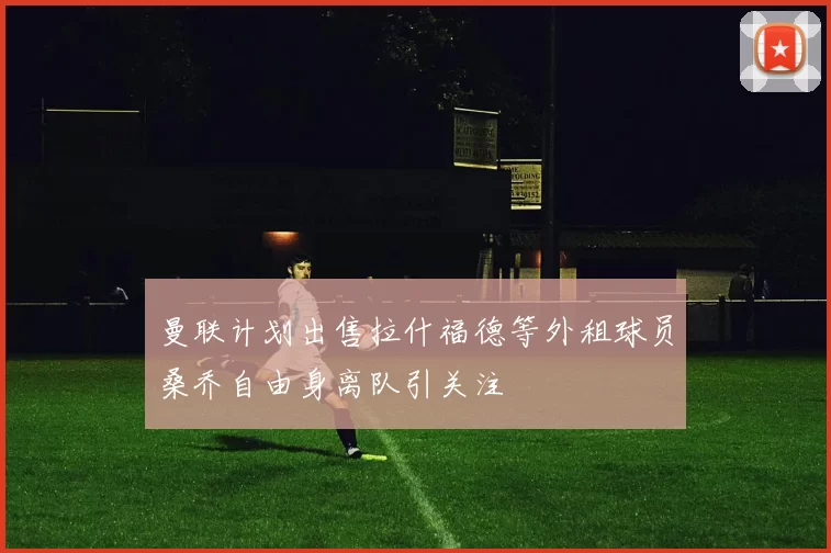 曼联计划出售拉什福德等外租球员桑乔自由身离队引关注