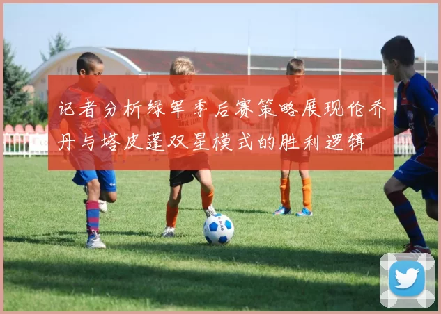 记者分析绿军季后赛策略展现伦乔丹与塔皮蓬双星模式的胜利逻辑