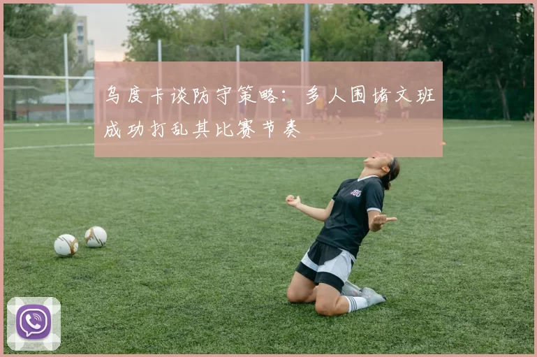 乌度卡谈防守策略：多人围堵文班成功打乱其比赛节奏