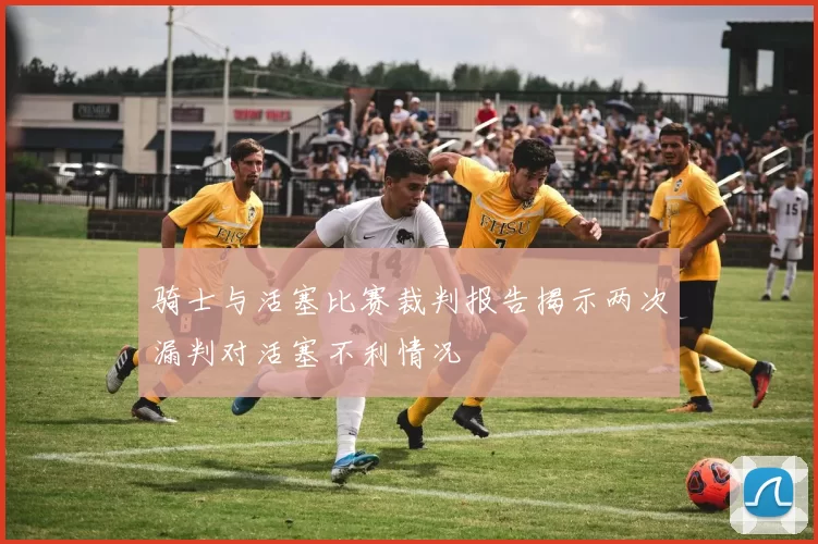 骑士与活塞比赛裁判报告揭示两次漏判对活塞不利情况