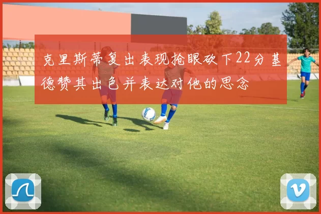 克里斯蒂复出表现抢眼砍下22分基德赞其出色并表达对他的思念