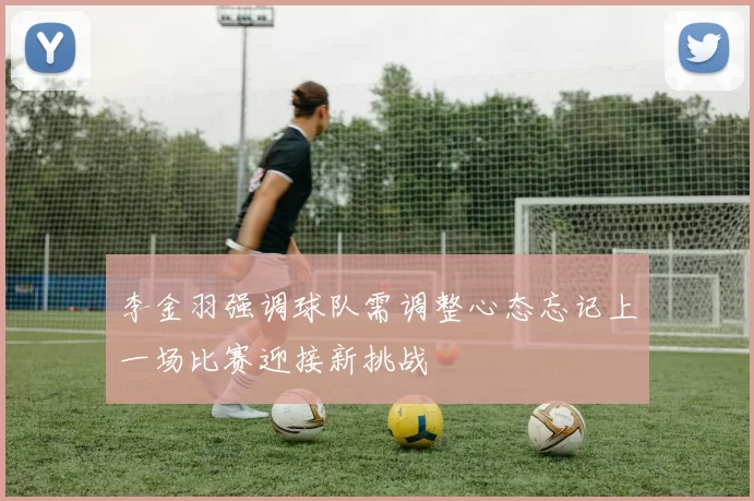 李金羽强调球队需调整心态忘记上一场比赛迎接新挑战