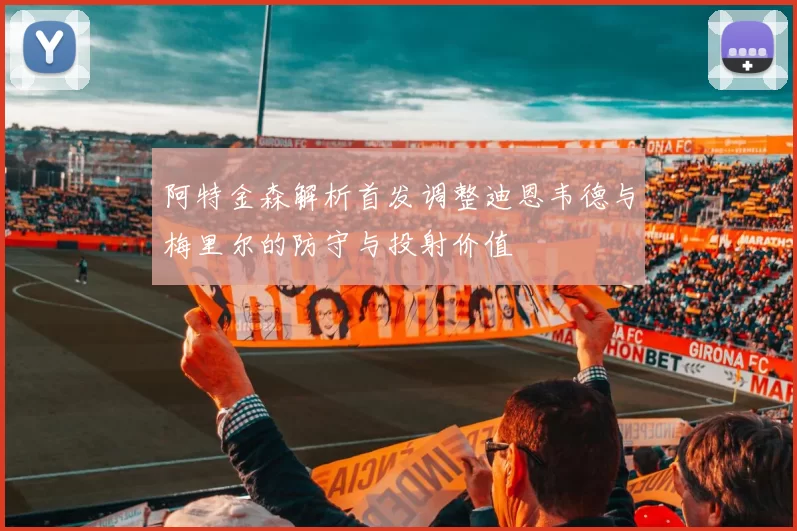 阿特金森解析首发调整迪恩韦德与梅里尔的防守与投射价值