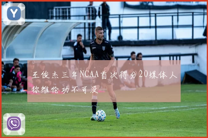 王俊杰三年NCAA首次得分20媒体人称维伦功不可没