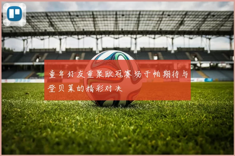 童年好友重聚欧冠赛场于帕期待与登贝莱的精彩对决