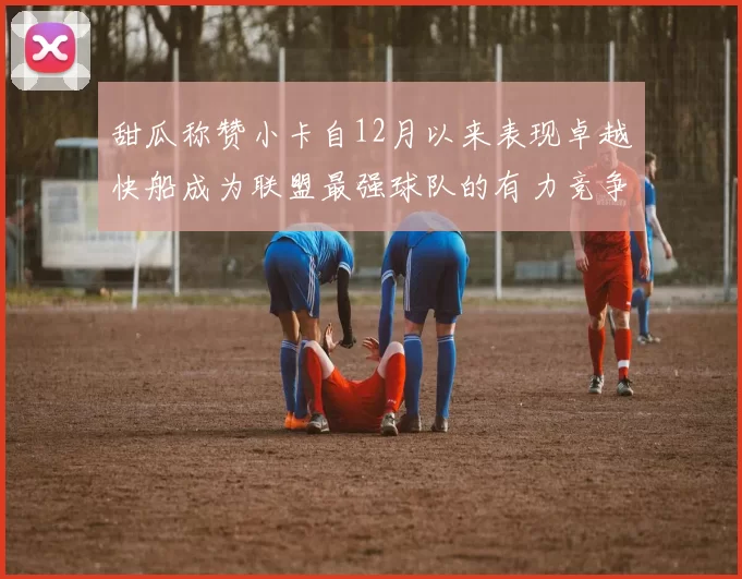 甜瓜称赞小卡自12月以来表现卓越快船成为联盟最强球队的有力竞争者