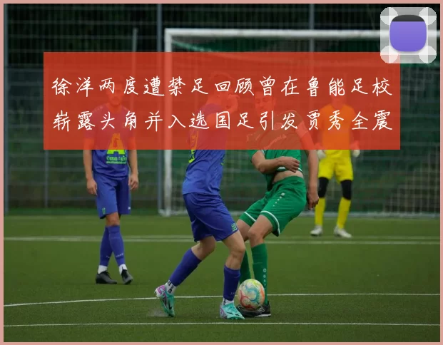 徐洋两度遭禁足回顾曾在鲁能足校崭露头角并入选国足引发贾秀全震惊