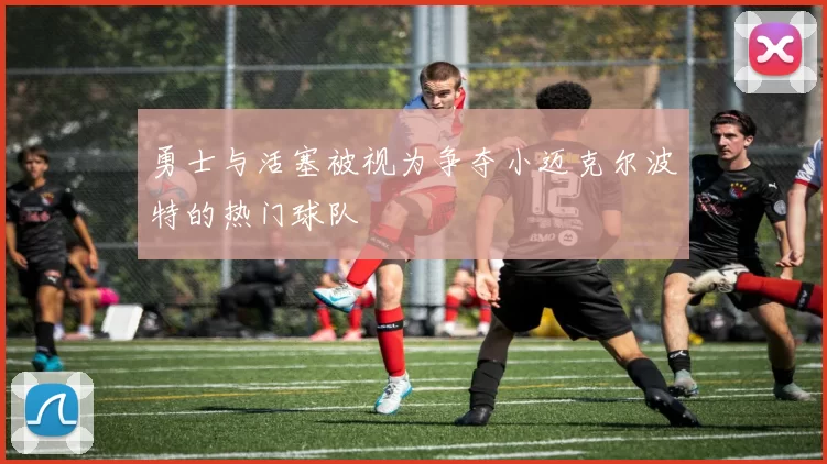 勇士与活塞被视为争夺小迈克尔波特的热门球队