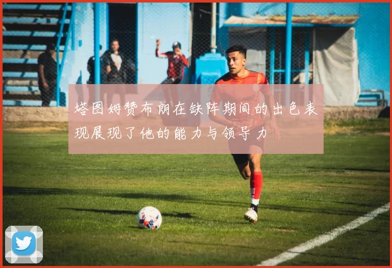 塔图姆赞布朗在缺阵期间的出色表现展现了他的能力与领导力