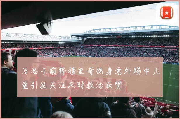 马洛卡前锋穆里奇热身意外踢中儿童引发关注及时救治获赞