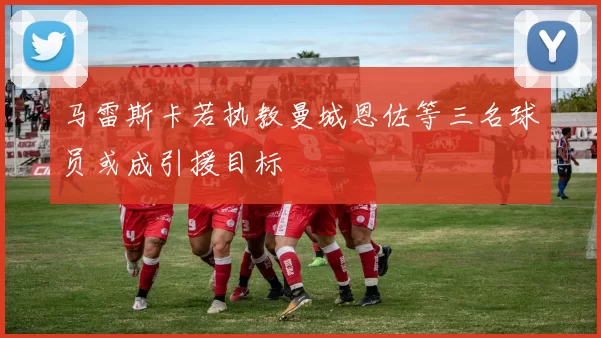 马雷斯卡若执教曼城恩佐等三名球员或成引援目标