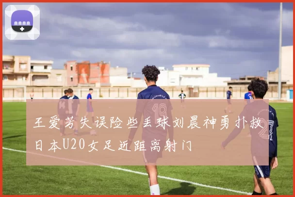 王爱芳失误险些丢球刘晨神勇扑救日本U20女足近距离射门