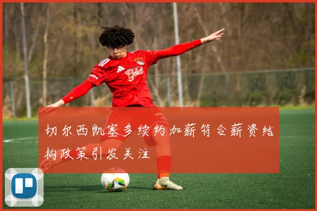 切尔西凯塞多续约加薪符合薪资结构政策引发关注