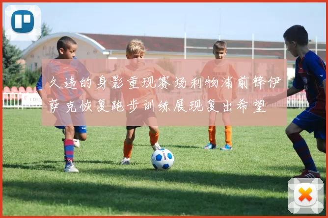 久违的身影重现赛场利物浦前锋伊萨克恢复跑步训练展现复出希望