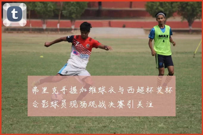 弗里克手握加维球衣与西超杯奖杯合影球员现场观战决赛引关注