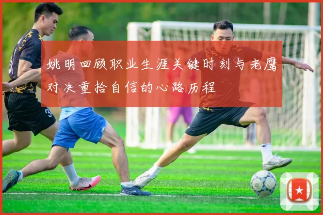 姚明回顾职业生涯关键时刻与老鹰对决重拾自信的心路历程