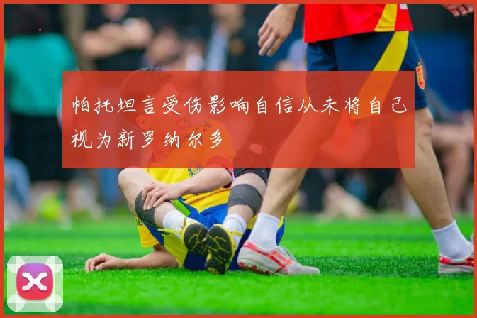 帕托坦言受伤影响自信从未将自己视为新罗纳尔多